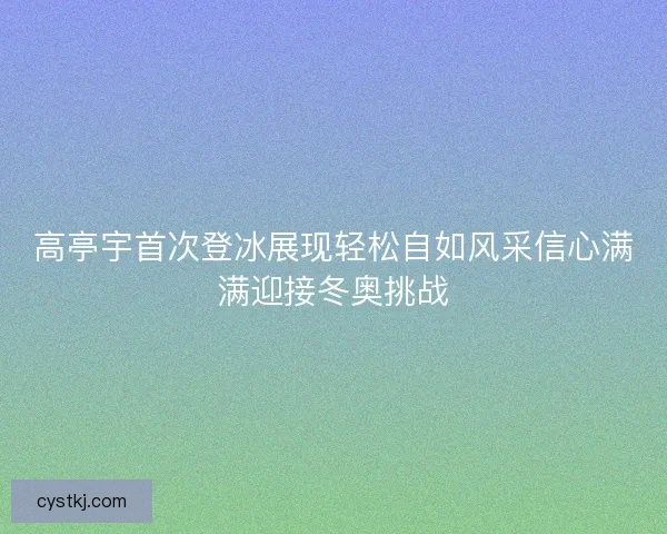高亭宇首次登冰展现轻松自如风采信心满满迎接冬奥挑战