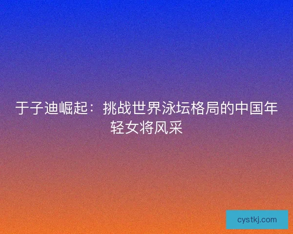 于子迪崛起：挑战世界泳坛格局的中国年轻女将风采