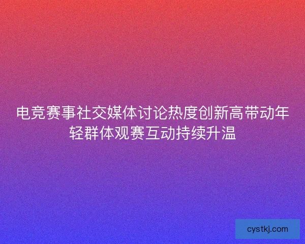 电竞赛事社交媒体讨论热度创新高带动年轻群体观赛互动持续升温